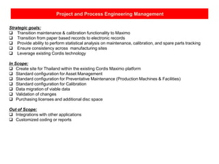 Project and Process Engineering Management
Strategic goals:
 Transition maintenance & calibration functionality to Maximo
 Transition from paper based records to electronic records
 Provide ability to perform statistical analysis on maintenance, calibration, and spare parts tracking
 Ensure consistency across manufacturing sites
 Leverage existing Cordis technology
In Scope:
 Create site for Thailand within the existing Cordis Maximo platform
 Standard configuration for Asset Management
 Standard configuration for Preventative Maintenance (Production Machines & Facilities)
 Standard configuration for Calibration
 Data migration of viable data
 Validation of changes
 Purchasing licenses and additional disc space
Out of Scope:
 Integrations with other applications
 Customized coding or reports
 