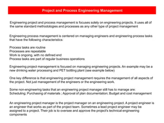 Project and Process Engineering Management
Engineering project and process management is focuses solely on engineering projects. It uses all of
the same standard methodologies and processes as any other type of project management
Engineering process management is centered on managing engineers and engineering process tasks
that have the following characteristics:
Process tasks are routine
Processes are repeatable
Work is ongoing, with no defined end
Process tasks are part of regular business operations
Engineering project management is focused on managing engineering projects. An example may be a
new drinking water processing and PET bottling plant (see example below)
One key difference is that engineering project management requires the management of all aspects of
the project. Not just management of the engineers or the engineering work.
Some non-engineering tasks that an engineering project manager still has to manage are:
Scheduling; Purchasing of materials ; Approval of plan documentation; Budget and cost management
An engineering project manager is the project manager on an engineering project. A project engineer is
an engineer that works as part of the project team. Sometimes a lead project engineer may be
assigned to a project. Their job is to oversee and approve the project's technical engineering
components
 