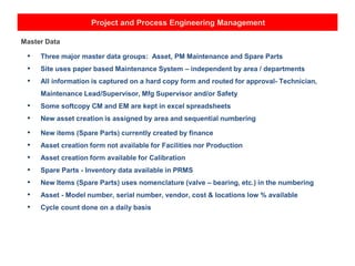 Project and Process Engineering Management
Master Data
• Three major master data groups: Asset, PM Maintenance and Spare Parts
• Site uses paper based Maintenance System – independent by area / departments
• All information is captured on a hard copy form and routed for approval- Technician,
Maintenance Lead/Supervisor, Mfg Supervisor and/or Safety
• Some softcopy CM and EM are kept in excel spreadsheets
• New asset creation is assigned by area and sequential numbering
• New items (Spare Parts) currently created by finance
• Asset creation form not available for Facilities nor Production
• Asset creation form available for Calibration
• Spare Parts - Inventory data available in PRMS
• New Items (Spare Parts) uses nomenclature (valve – bearing, etc.) in the numbering
• Asset - Model number, serial number, vendor, cost & locations low % available
• Cycle count done on a daily basis
 