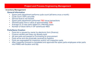 Project and Process Engineering Management
Inventory Management
General Information
• Spare parts department performs cycle count (all items once a month)
• Cycle count 100% accurate
• Service level is not tracked
• Spare parts department performed TBD issue transactions
• Stocked parts have a value of approximately TDB
• Average of 15 new parts added on a Monthly basis
• Number of Stock items in SP warehouse 4663
Parts/Items Creation
• Parts list is request by owner by electronic form (finance)
• Finance verifies part does not already exist
• All new parts are passed to Purchasing for procurement
• Parts arrive and are physically received by logistics
• Parts are segregated by inspection and/or non inspection parts
• After inspection process is completed and approved the spare parts employees enter parts
into PRMS with location and Qty
 