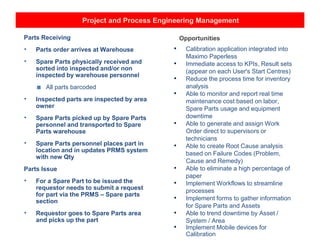 Project and Process Engineering Management
Parts Receiving
• Parts order arrives at Warehouse
• Spare Parts physically received and
sorted into inspected and/or non
inspected by warehouse personnel
■ All parts barcoded
• Inspected parts are inspected by area
owner
• Spare Parts picked up by Spare Parts
personnel and transported to Spare
Parts warehouse
• Spare Parts personnel places part in
location and in updates PRMS system
with new Qty
Parts Issue
• For a Spare Part to be issued the
requestor needs to submit a request
for part via the PRMS – Spare parts
section
• Requestor goes to Spare Parts area
and picks up the part
Opportunities
• Calibration application integrated into
Maximo Paperless
• Immediate access to KPIs, Result sets
(appear on each User's Start Centres)
• Reduce the process time for inventory
analysis
• Able to monitor and report real time
maintenance cost based on labor,
Spare Parts usage and equipment
downtime
• Able to generate and assign Work
Order direct to supervisors or
technicians
• Able to create Root Cause analysis
based on Failure Codes (Problem,
Cause and Remedy)
• Able to eliminate a high percentage of
paper
• Implement Workflows to streamline
processes
• Implement forms to gather information
for Spare Parts and Assets
• Able to trend downtime by Asset /
System / Area
• Implement Mobile devices for
Calibration
 