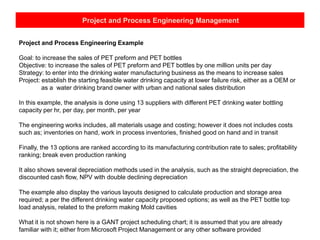 Project and Process Engineering Management
Project and Process Engineering Example
Goal: to increase the sales of PET preform and PET bottles
Objective: to increase the sales of PET preform and PET bottles by one million units per day
Strategy: to enter into the drinking water manufacturing business as the means to increase sales
Project: establish the starting feasible water drinking capacity at lower failure risk, either as a OEM or
as a water drinking brand owner with urban and national sales distribution
In this example, the analysis is done using 13 suppliers with different PET drinking water bottling
capacity per hr, per day, per month, per year
The engineering works includes, all materials usage and costing; however it does not includes costs
such as; inventories on hand, work in process inventories, finished good on hand and in transit
Finally, the 13 options are ranked according to its manufacturing contribution rate to sales; profitability
ranking; break even production ranking
It also shows several depreciation methods used in the analysis, such as the straight depreciation, the
discounted cash flow, NPV with double declining depreciation
The example also display the various layouts designed to calculate production and storage area
required; a per the different drinking water capacity proposed options; as well as the PET bottle top
load analysis, related to the preform making Mold cavities
What it is not shown here is a GANT project scheduling chart; it is assumed that you are already
familiar with it; either from Microsoft Project Management or any other software provided
 