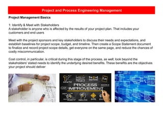 Project and Process Engineering Management
Project Management Basics
1: Identify & Meet with Stakeholders
A stakeholder is anyone who is affected by the results of your project plan. That includes your
customers and end users
Meet with the project sponsors and key stakeholders to discuss their needs and expectations, and
establish baselines for project scope, budget, and timeline. Then create a Scope Statement document
to finalize and record project scope details, get everyone on the same page, and reduce the chances of
costly miscommunication.
Cost control, in particular, is critical during this stage of the process, as well; look beyond the
stakeholders' stated needs to identify the underlying desired benefits. These benefits are the objectives
your project should deliver
 