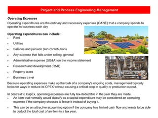 Project and Process Engineering Management
Operating Expenses
Operating expenditures are the ordinary and necessary expenses (O&NE) that a company spends to
operate its business each day
Operating expenditures can include:
• Rent
• Utilities
• Salaries and pension plan contributions
• Any expense that falls under selling, general
• Administrative expense (SG&A) on the income statement
• Research and development (R&D)
• Property taxes
• Business travel
Because operating expenses make up the bulk of a company's ongoing costs, management typically
looks for ways to reduce its OPEX without causing a critical drop in quality or production output.
In contrast to CapEx, operating expenses are fully tax-deductible in the year they are made.
• An item that normally would classify as a capital expenditure may be considered an operating
expense if the company chooses to lease it instead of buying it.
• This can be an attractive accounting option if the company has limited cash flow and wants to be able
to deduct the total cost of an item in a tax year.
 