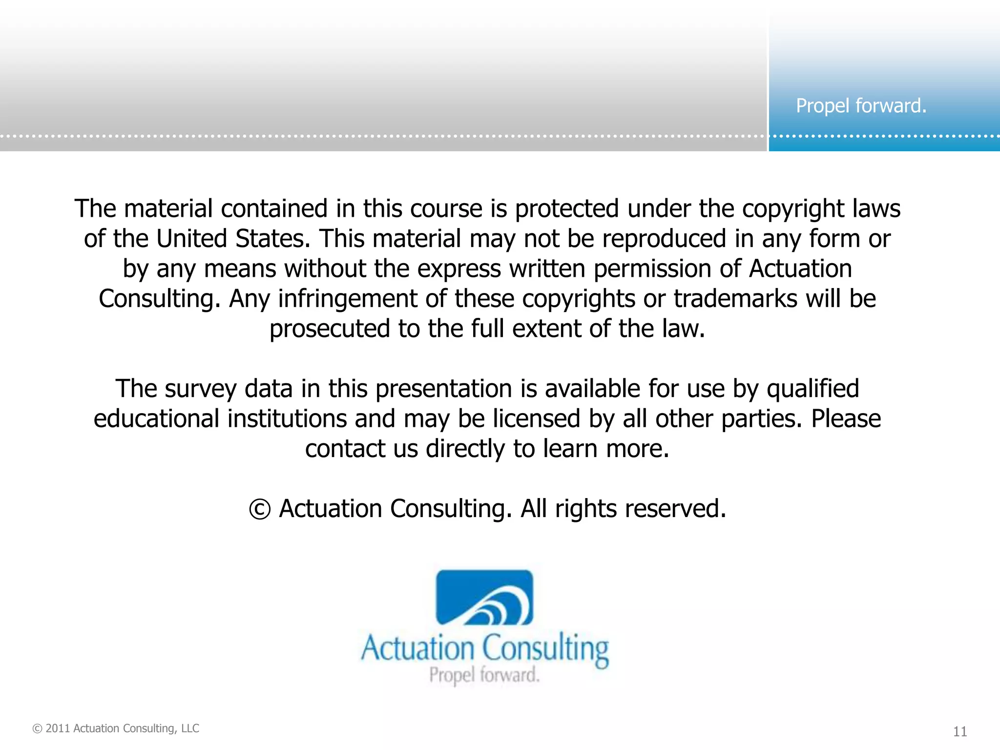 Propel forward.




        The material contained in this course is protected under the copyright laws
         of the United States. This material may not be reproduced in any form or
             by any means without the express written permission of Actuation
          Consulting. Any infringement of these copyrights or trademarks will be
                          prosecuted to the full extent of the law.

             The survey data in this presentation is available for use by qualified
           educational institutions and may be licensed by all other parties. Please
                               contact us directly to learn more.

                                   © Actuation Consulting. All rights reserved.




© 2011 Actuation Consulting, LLC                                                                    11
 