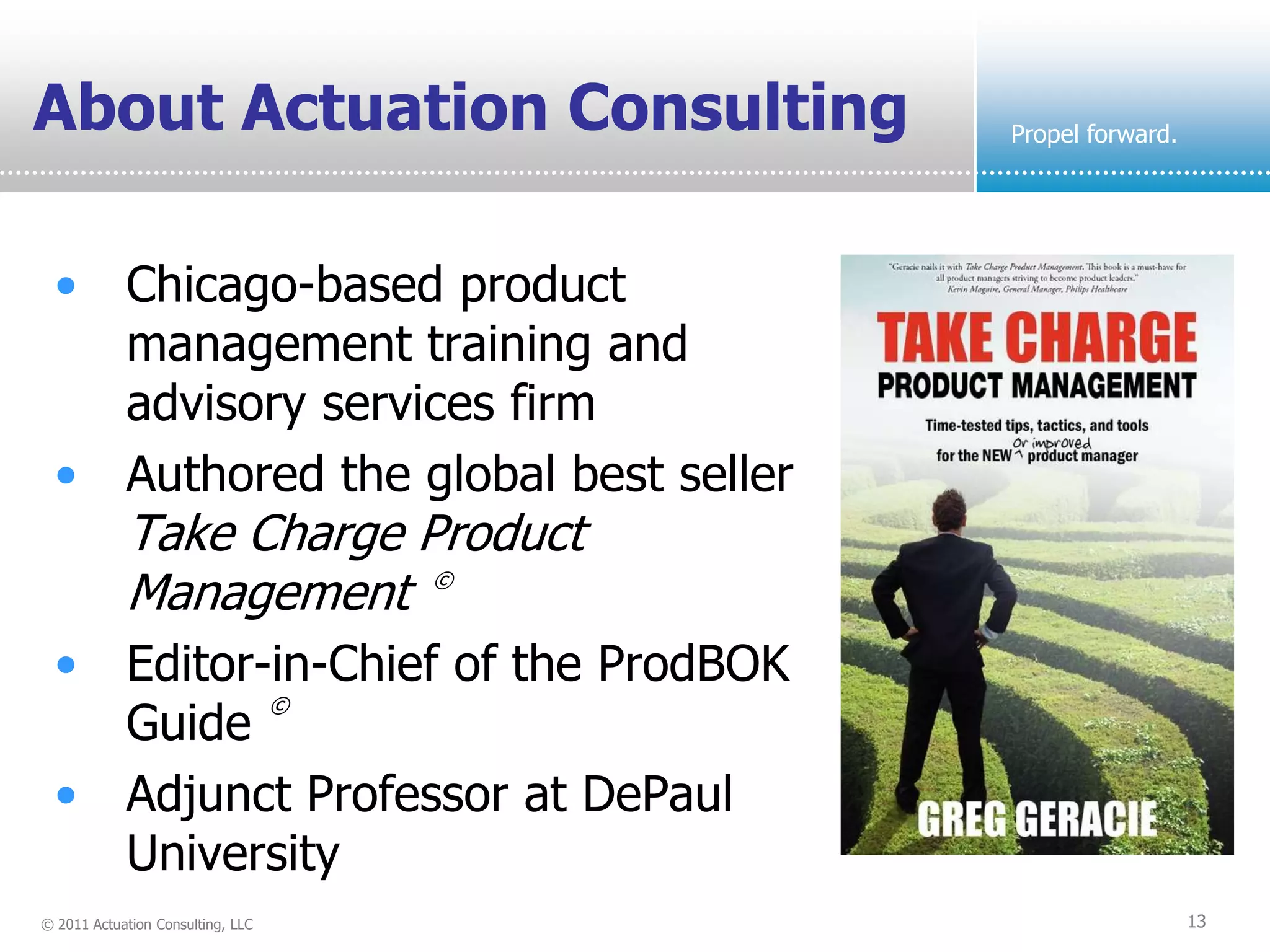About Actuation Consulting            Propel forward.




  • Chicago-based product
    management training and
    advisory services firm
  • Authored the global best seller
            Take Charge Product
            Management ©
  • Editor-in-Chief of the ProdBOK
           ©
    Guide
  • Adjunct Professor at DePaul
    University
© 2011 Actuation Consulting, LLC                        13
 