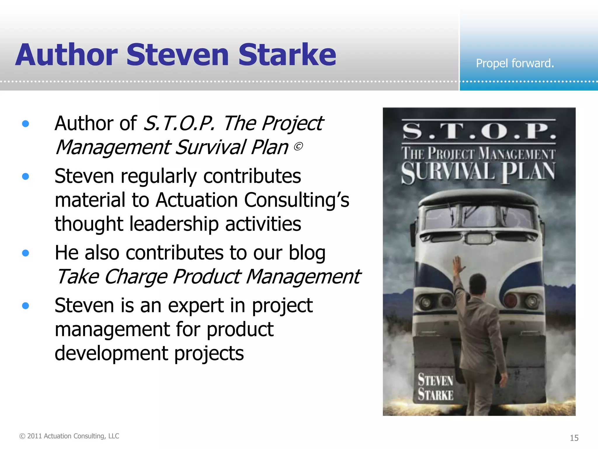 Author Steven Starke                            Propel forward.




•          Author of S.T.O.P. The Project
           Management Survival Plan ©
•          Steven regularly contributes
           material to Actuation Consulting’s
           thought leadership activities
•          He also contributes to our blog
           Take Charge Product Management
•          Steven is an expert in project
           management for product
           development projects


© 2011 Actuation Consulting, LLC                                  15
 