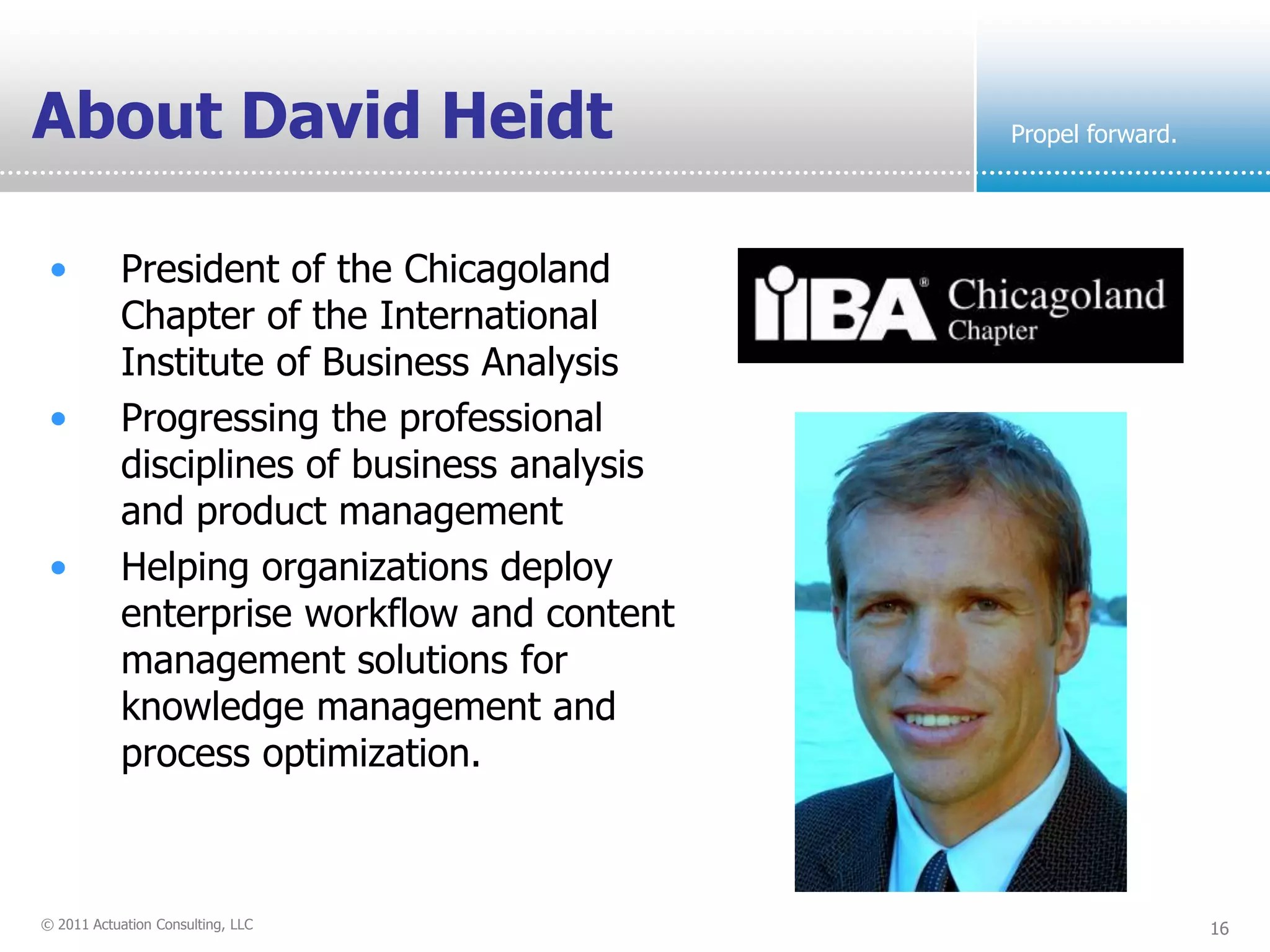 About David Heidt                              Propel forward.




 •          President of the Chicagoland
            Chapter of the International
            Institute of Business Analysis
 •          Progressing the professional
            disciplines of business analysis
            and product management
 •          Helping organizations deploy
            enterprise workflow and content
            management solutions for
            knowledge management and
            process optimization.



© 2011 Actuation Consulting, LLC                                 16
 
