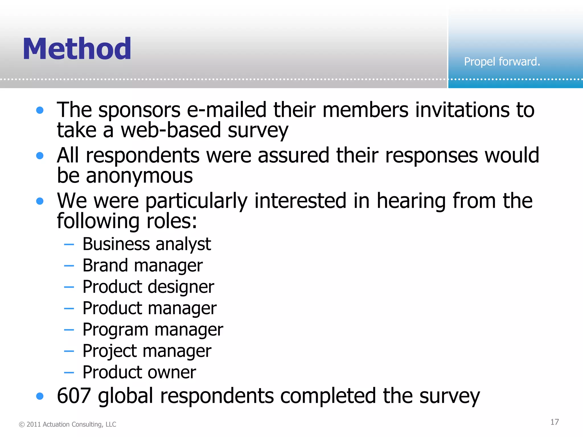 Method                                            Propel forward.



     • The sponsors e-mailed their members invitations to
       take a web-based survey
     • All respondents were assured their responses would
       be anonymous
     • We were particularly interested in hearing from the
       following roles:
              –     Business analyst
              –     Brand manager
              –     Product designer
              –     Product manager
              –     Program manager
              –     Project manager
              –     Product owner
     • 607 global respondents completed the survey
© 2011 Actuation Consulting, LLC                                    17
 