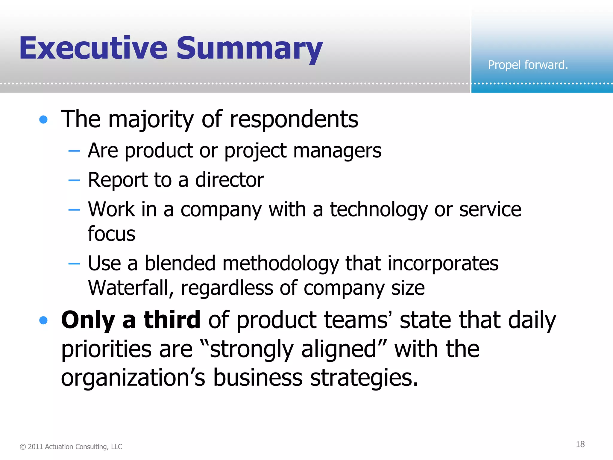 Executive Summary                                          Propel forward.



     • The majority of respondents
               – Are product or project managers
               – Report to a director
               – Work in a company with a technology or service
                 focus
               – Use a blended methodology that incorporates
                 Waterfall, regardless of company size
     • Only a third of product teams’ state that daily
       priorities are “strongly aligned” with the
       organization’s business strategies.

© 2011 Actuation Consulting, LLC                                             18
 