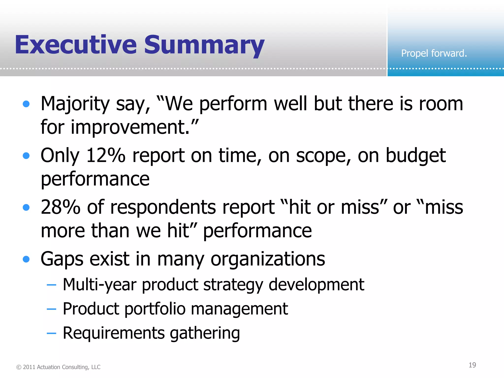 Executive Summary                                      Propel forward.




  • Majority say, “We perform well but there is room
    for improvement.”
  • Only 12% report on time, on scope, on budget
    performance
  • 28% of respondents report “hit or miss” or “miss
    more than we hit” performance
  • Gaps exist in many organizations
           – Multi-year product strategy development
           – Product portfolio management
           – Requirements gathering
© 2011 Actuation Consulting, LLC                                         19
 