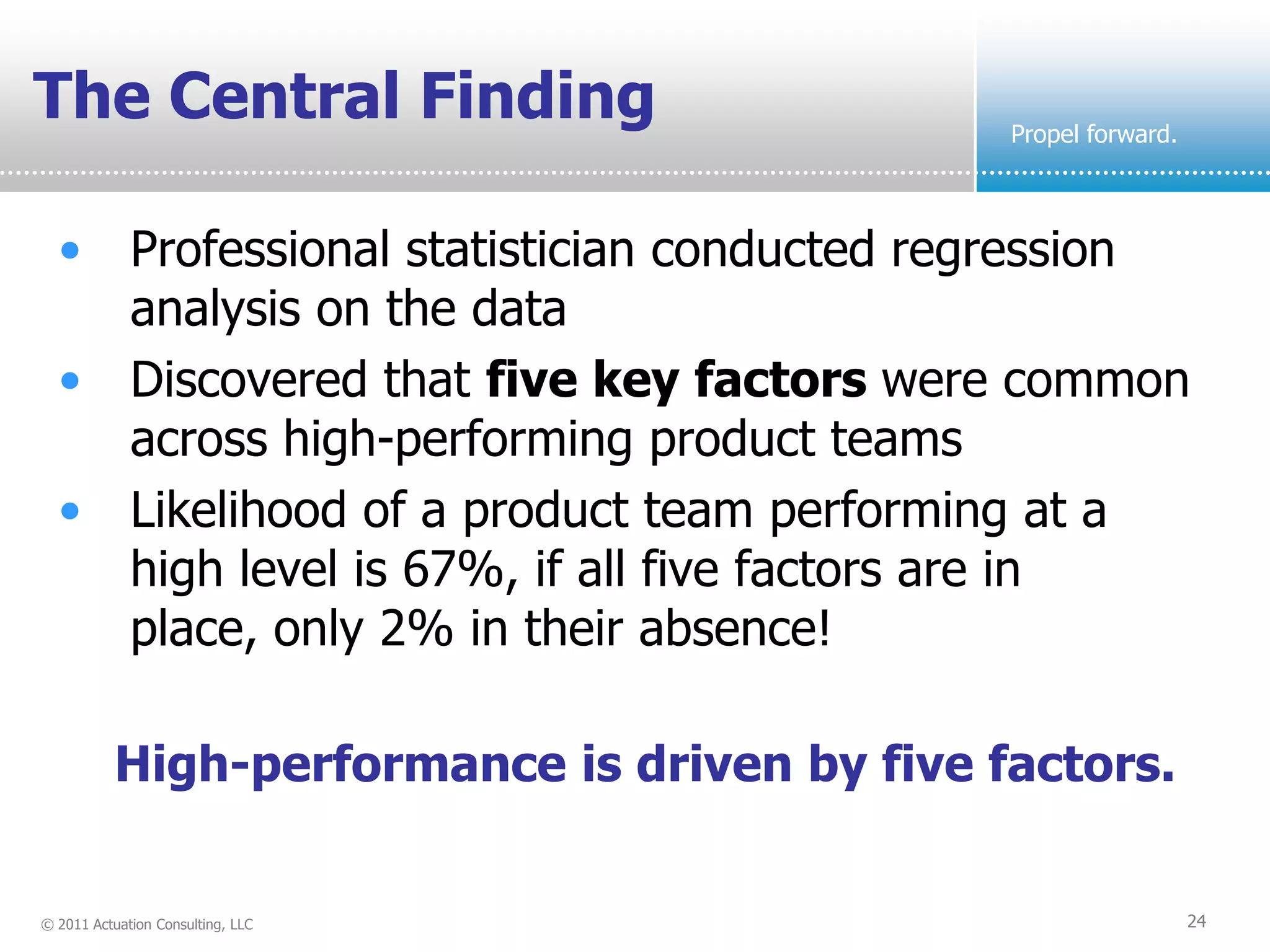 The Central Finding                            Propel forward.



  • Professional statistician conducted regression
    analysis on the data
  • Discovered that five key factors were common
    across high-performing product teams
  • Likelihood of a product team performing at a
    high level is 67%, if all five factors are in
    place, only 2% in their absence!

           High-performance is driven by five factors.


© 2011 Actuation Consulting, LLC                                 24
 