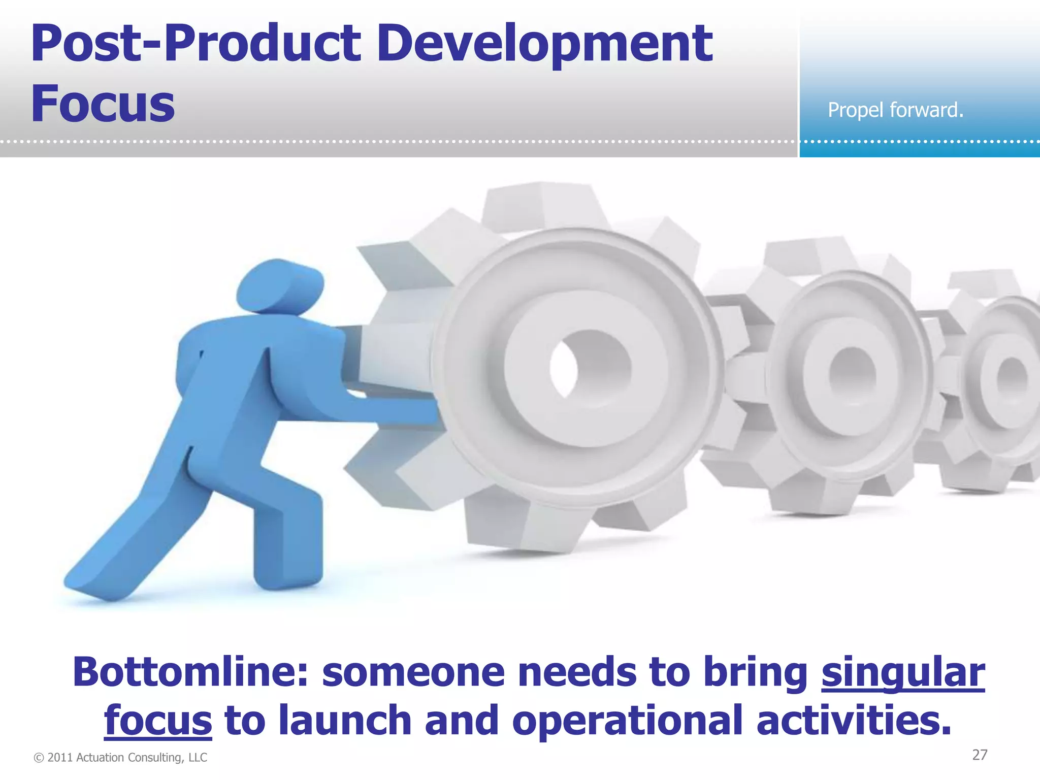 Post-Product Development
Focus                                      Propel forward.




       Bottomline: someone needs to bring singular
        focus to launch and operational activities.
© 2011 Actuation Consulting, LLC                             27
 