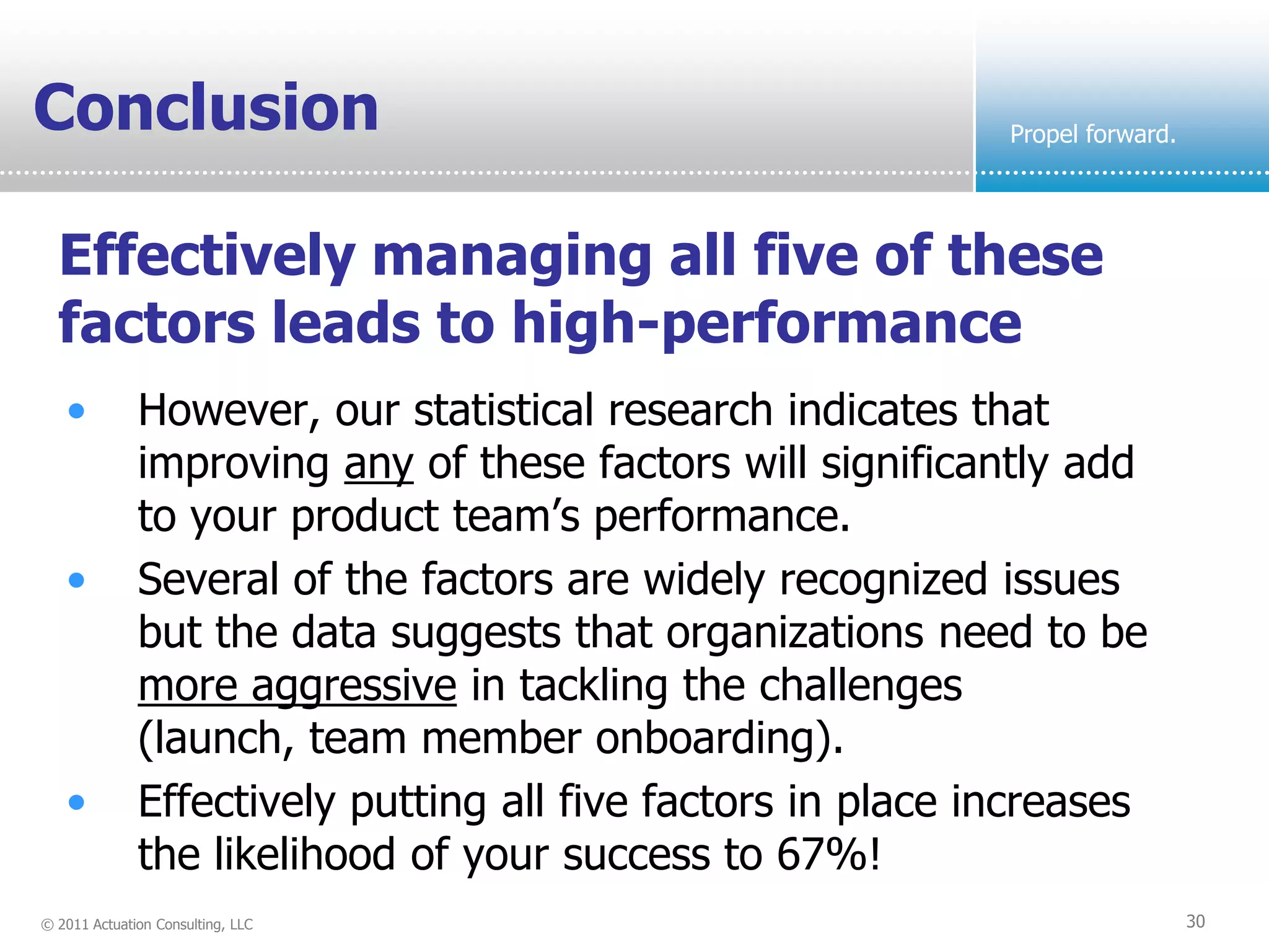 Conclusion                                                   Propel forward.




  Effectively managing all five of these
  factors leads to high-performance
   •          However, our statistical research indicates that
              improving any of these factors will significantly add
              to your product team’s performance.
   •          Several of the factors are widely recognized issues
              but the data suggests that organizations need to be
              more aggressive in tackling the challenges
              (launch, team member onboarding).
   •          Effectively putting all five factors in place increases
              the likelihood of your success to 67%!
© 2011 Actuation Consulting, LLC                                               30
 