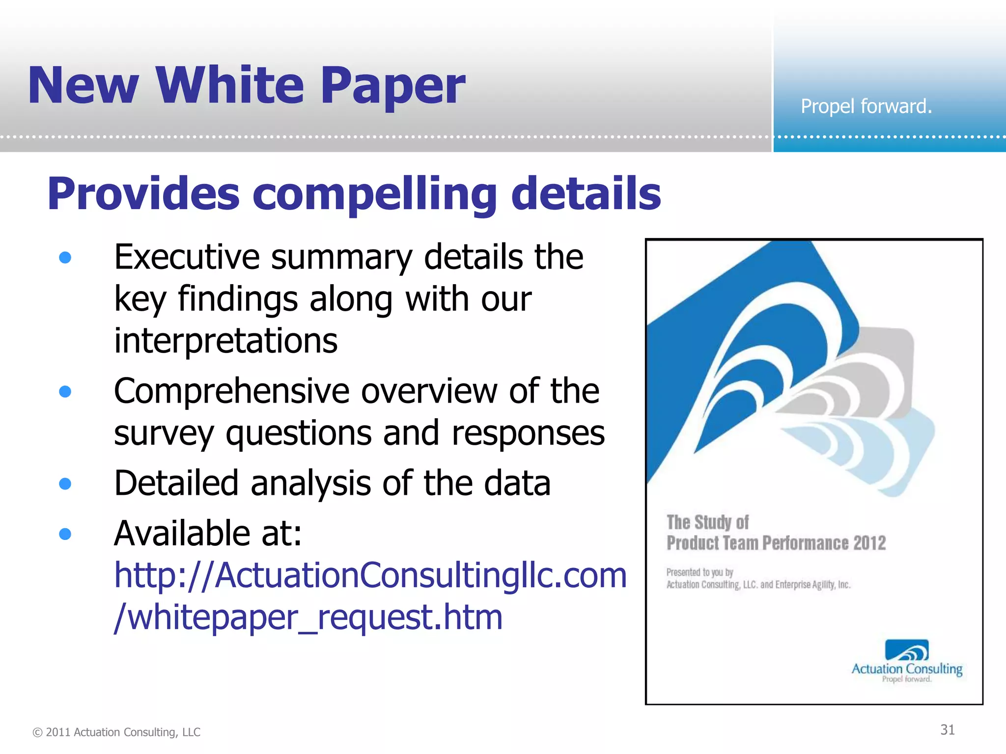 New White Paper                                    Propel forward.



  Provides compelling details
    •          Executive summary details the
               key findings along with our
               interpretations
    •          Comprehensive overview of the
               survey questions and responses
    •          Detailed analysis of the data
    •          Available at:
               http://ActuationConsultingllc.com
               /whitepaper_request.htm


© 2011 Actuation Consulting, LLC                                     31
 