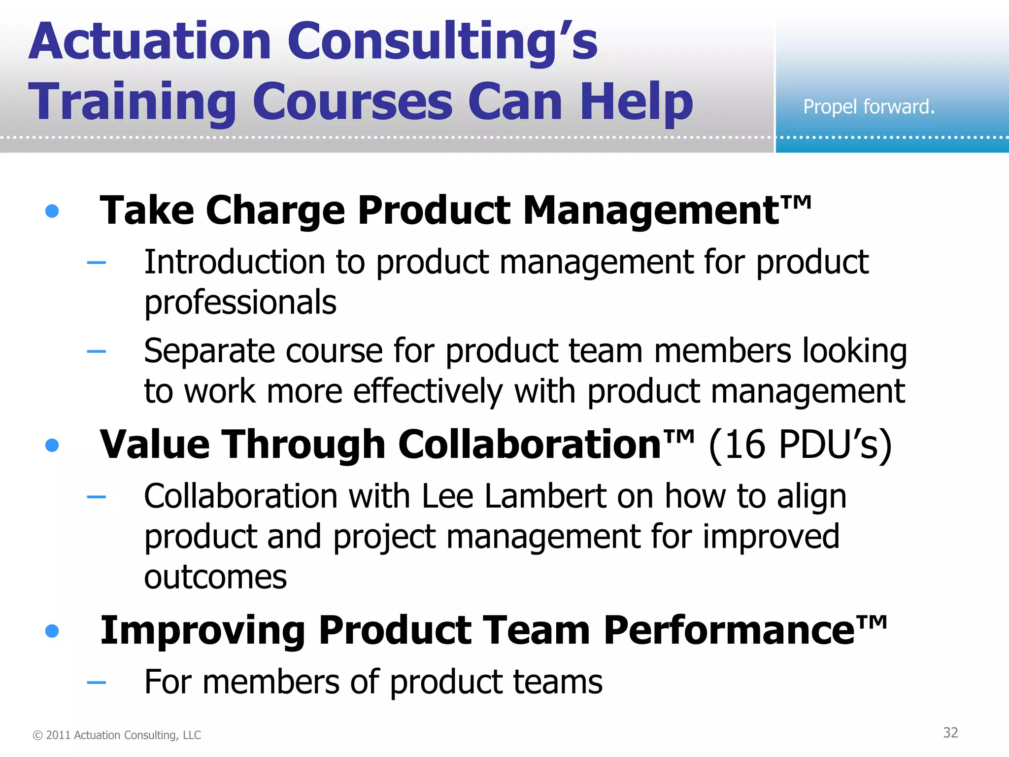 Actuation Consulting’s
Training Courses Can Help                                       Propel forward.




  • Take Charge Product Management™
          –          Introduction to product management for product
                     professionals
          –          Separate course for product team members looking
                     to work more effectively with product management
  • Value Through Collaboration™ (16 PDU’s)
          –          Collaboration with Lee Lambert on how to align
                     product and project management for improved
                     outcomes
  • Improving Product Team Performance™
          –          For members of product teams
© 2011 Actuation Consulting, LLC                                                  32
 