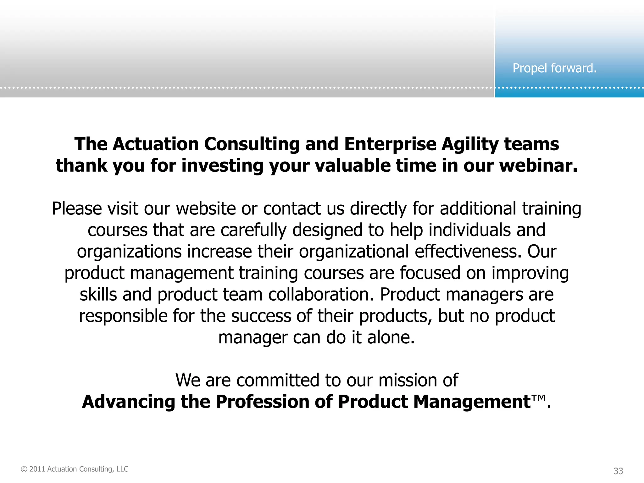 Propel forward.




            The Actuation Consulting and Enterprise Agility teams
          thank you for investing your valuable time in our webinar.

         Please visit our website or contact us directly for additional training
              courses that are carefully designed to help individuals and
            organizations increase their organizational effectiveness. Our
           product management training courses are focused on improving
             skills and product team collaboration. Product managers are
             responsible for the success of their products, but no product
                               manager can do it alone.

                           We are committed to our mission of
                  Advancing the Profession of Product Management™.


© 2011 Actuation Consulting, LLC                                                        33
 