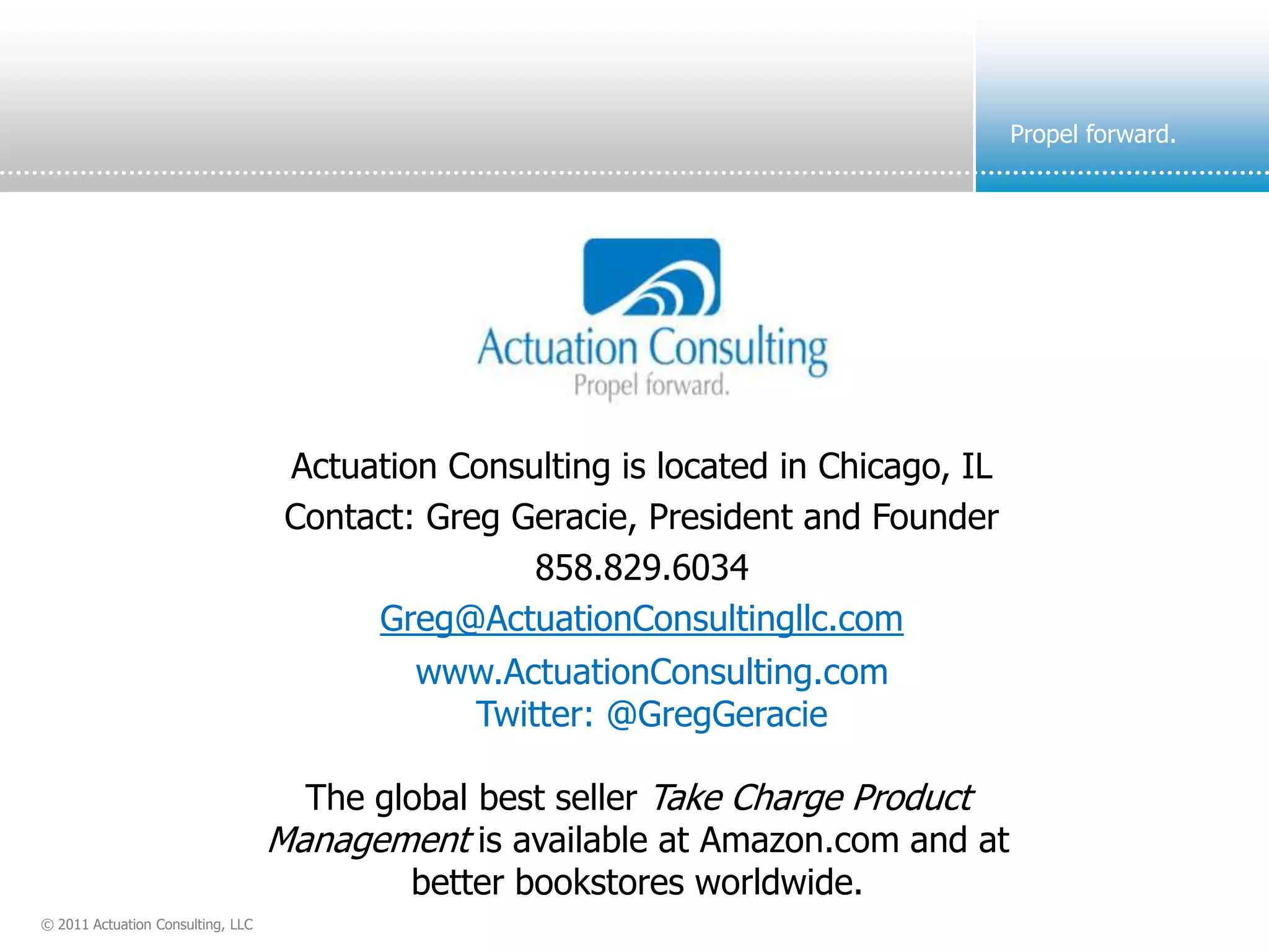 Propel forward.




                                    Actuation Consulting is located in Chicago, IL
                                    Contact: Greg Geracie, President and Founder
                                                   858.829.6034
                                         Greg@ActuationConsultingllc.com
                                            www.ActuationConsulting.com
                                              Twitter: @GregGeracie

                                     The global best seller Take Charge Product
                                   Management is available at Amazon.com and at
                                           better bookstores worldwide.
© 2011 Actuation Consulting, LLC
 