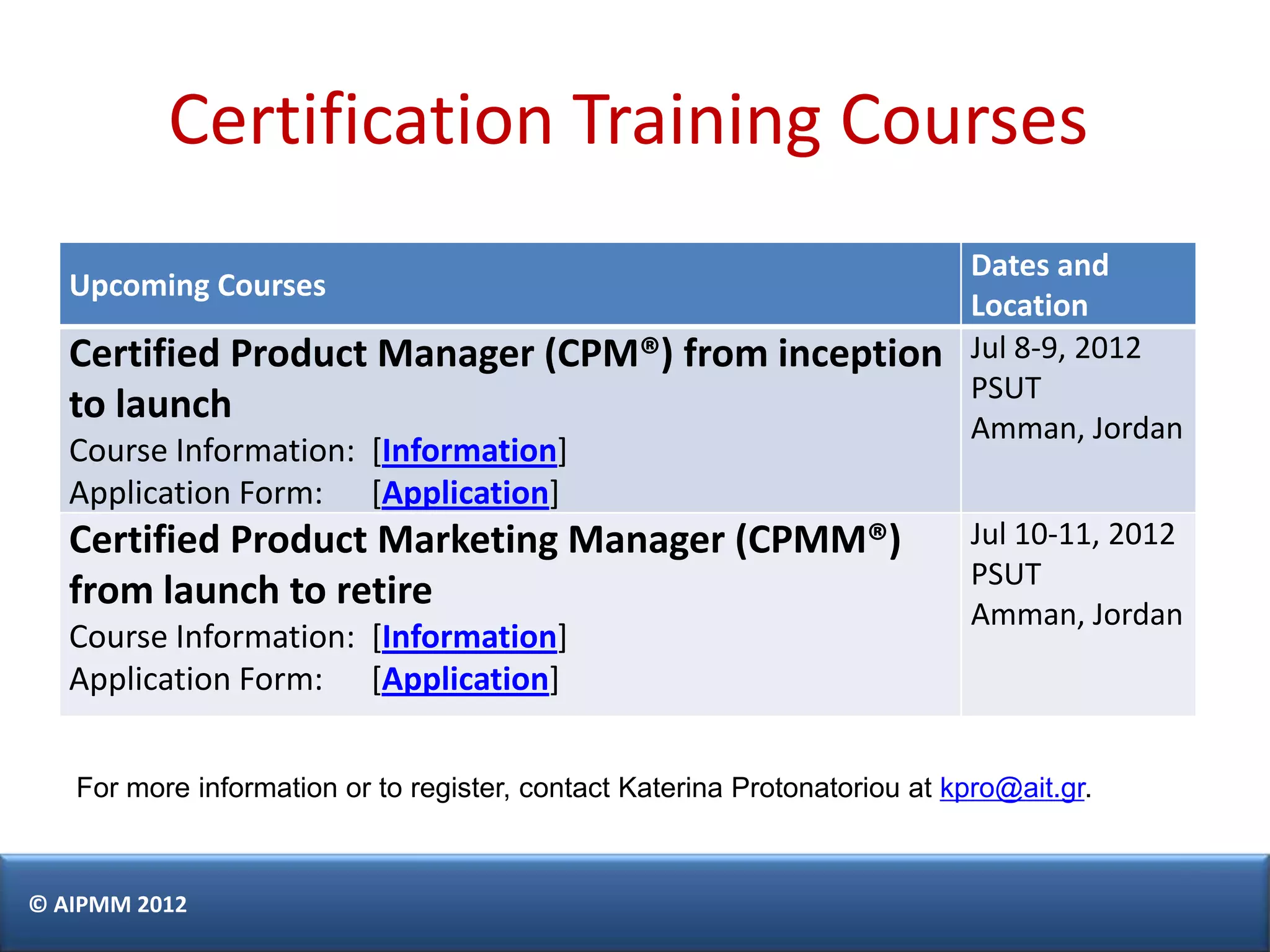 Certification Training Courses
                                                                            Dates and
   Upcoming Courses
                                                                            Location
   Certified Product Manager (CPM®) from inception                          Jul 8-9, 2012
                                                                            PSUT
   to launch
                                                                            Amman, Jordan
   Course Information: [Information]
   Application Form: [Application]
   Certified Product Marketing Manager (CPMM®)                              Jul 10-11, 2012
                                                                            PSUT
   from launch to retire
                                                                            Amman, Jordan
   Course Information: [Information]
   Application Form: [Application]


   For more information or to register, contact Katerina Protonatoriou at kpro@ait.gr.



© AIPMM 2012
 