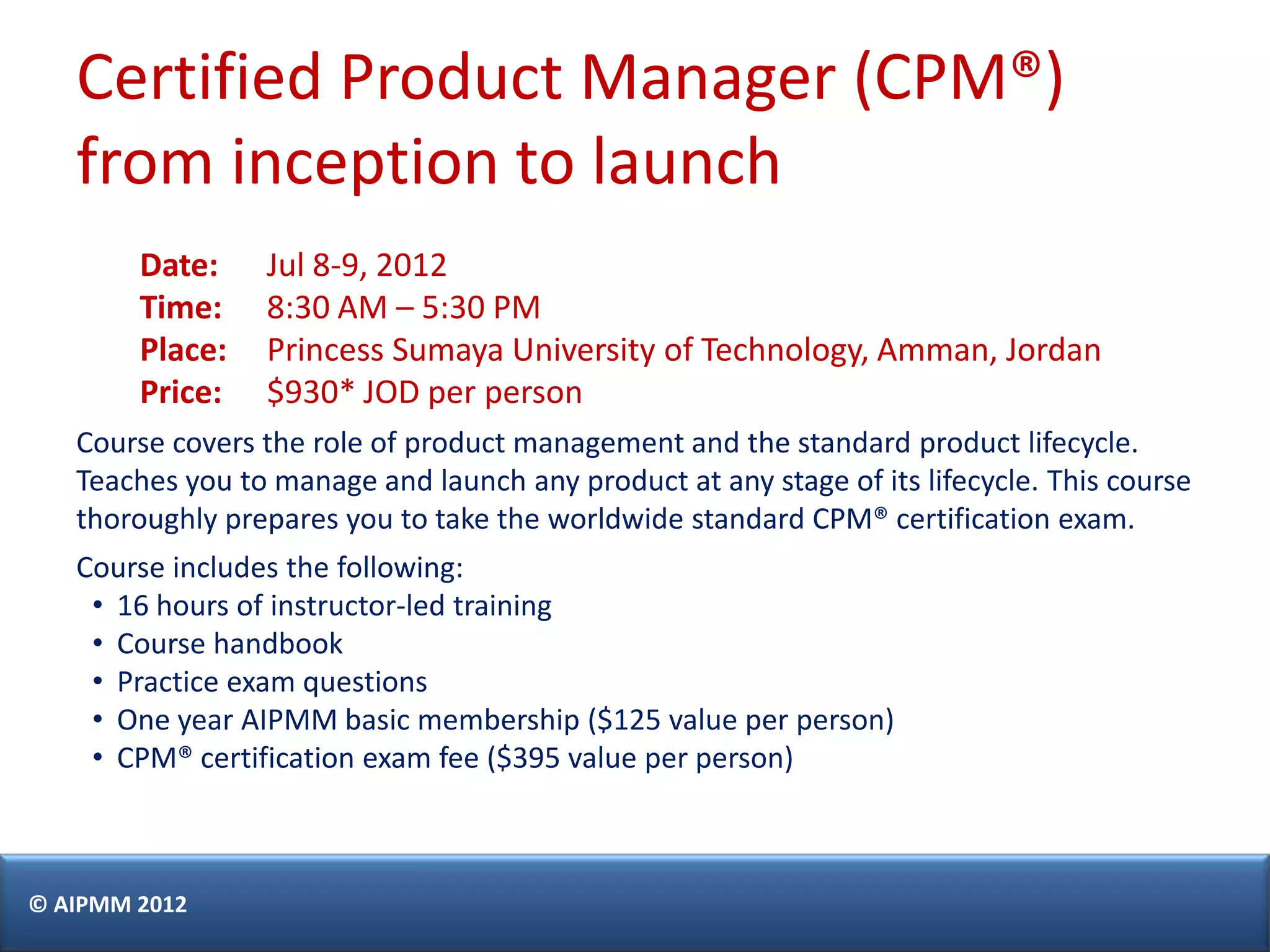 Certified Product Manager (CPM®)
   from inception to launch
        Date:    Jul 8-9, 2012
        Time:    8:30 AM – 5:30 PM
        Place:   Princess Sumaya University of Technology, Amman, Jordan
        Price:   $930* JOD per person
   Course covers the role of product management and the standard product lifecycle.
   Teaches you to manage and launch any product at any stage of its lifecycle. This course
   thoroughly prepares you to take the worldwide standard CPM® certification exam.
   Course includes the following:
    • 16 hours of instructor-led training
    • Course handbook
    • Practice exam questions
    • One year AIPMM basic membership ($125 value per person)
    • CPM® certification exam fee ($395 value per person)



© AIPMM 2012
 