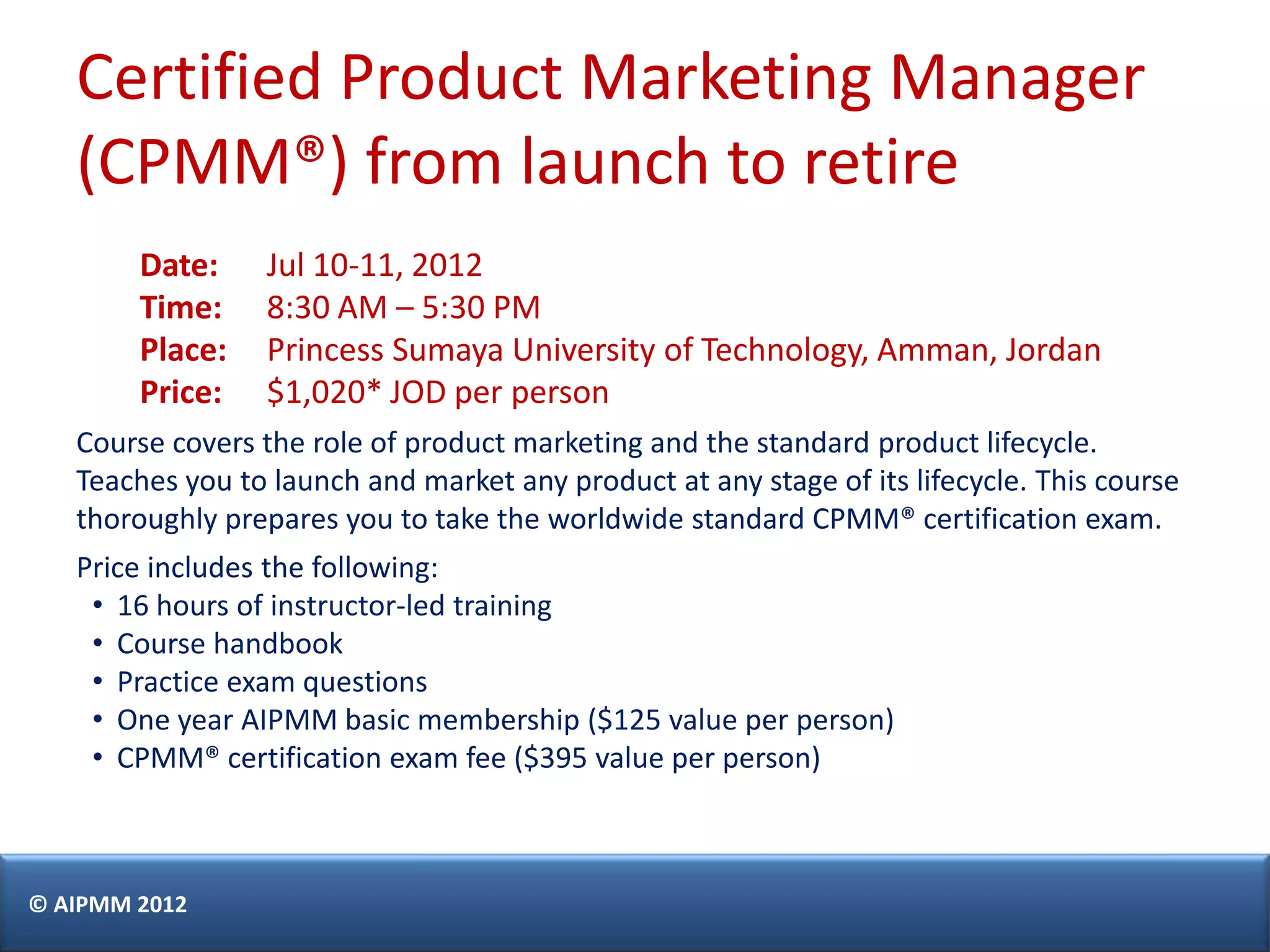 Certified Product Marketing Manager
   (CPMM®) from launch to retire
        Date:     Jul 10-11, 2012
        Time:     8:30 AM – 5:30 PM
        Place:    Princess Sumaya University of Technology, Amman, Jordan
        Price:    $1,020* JOD per person
   Course covers the role of product marketing and the standard product lifecycle.
   Teaches you to launch and market any product at any stage of its lifecycle. This course
   thoroughly prepares you to take the worldwide standard CPMM® certification exam.
   Price includes the following:
    • 16 hours of instructor-led training
    • Course handbook
    • Practice exam questions
    • One year AIPMM basic membership ($125 value per person)
    • CPMM® certification exam fee ($395 value per person)



© AIPMM 2012
 