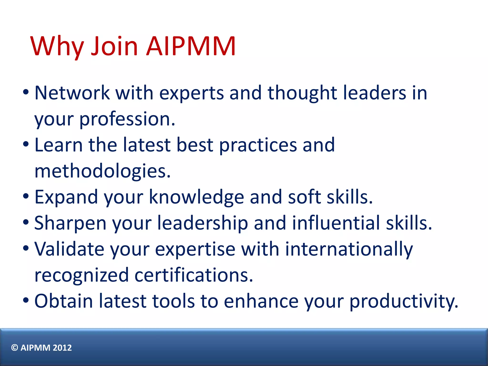 Why Join AIPMM
  • Network with experts and thought leaders in
    your profession.
  • Learn the latest best practices and
    methodologies.
  • Expand your knowledge and soft skills.
  • Sharpen your leadership and influential skills.
  • Validate your expertise with internationally
    recognized certifications.
  • Obtain latest tools to enhance your productivity.
© AIPMM 2012
 
