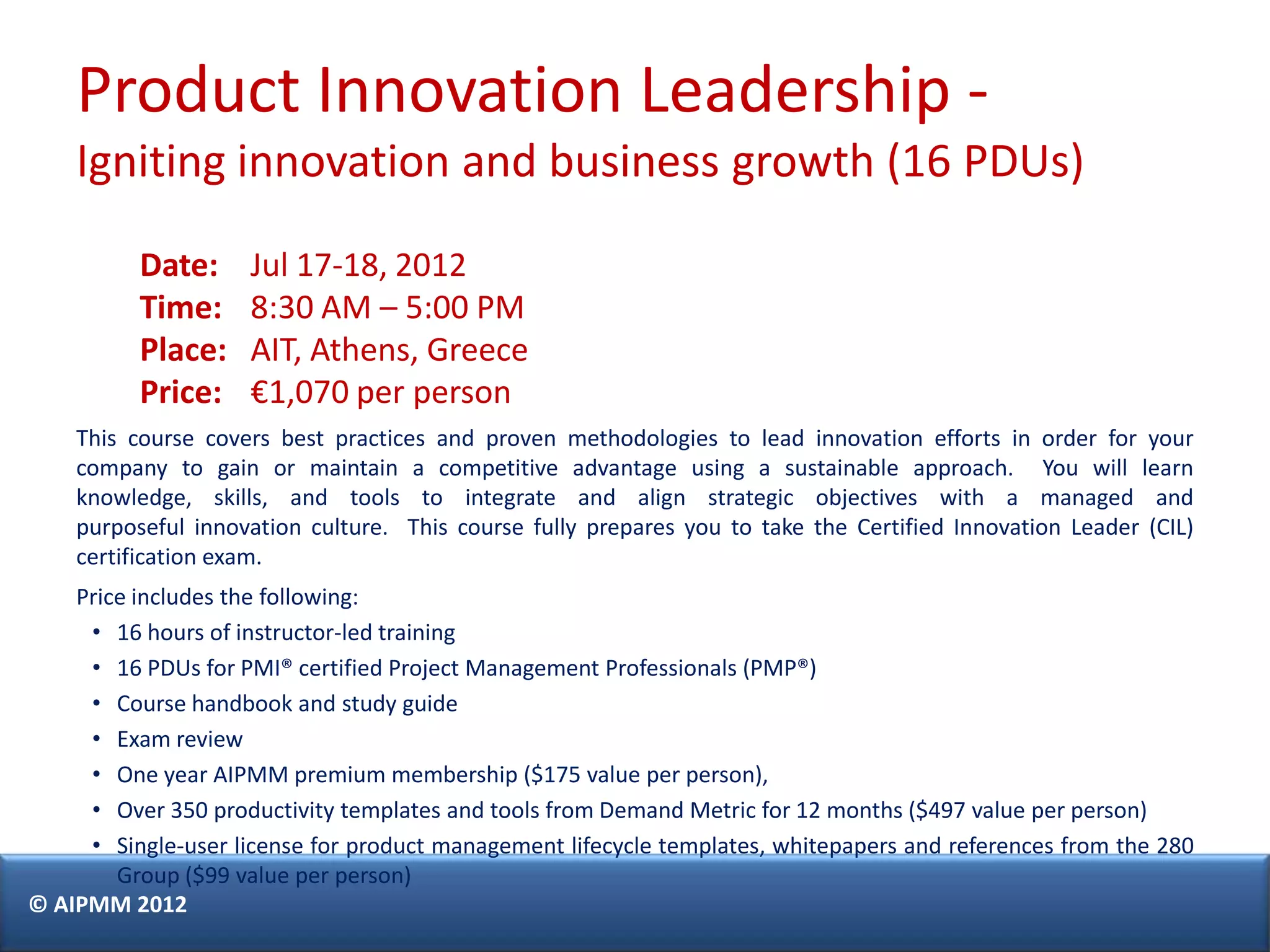 Product Innovation Leadership -
    Igniting innovation and business growth (16 PDUs)

          Date:      Jul 17-18, 2012
          Time:      8:30 AM – 5:00 PM
          Place:     AIT, Athens, Greece
          Price:     €1,070 per person
    This course covers best practices and proven methodologies to lead innovation efforts in order for your
    company to gain or maintain a competitive advantage using a sustainable approach. You will learn
    knowledge, skills, and tools to integrate and align strategic objectives with a managed and
    purposeful innovation culture. This course fully prepares you to take the Certified Innovation Leader (CIL)
    certification exam.
    Price includes the following:
     • 16 hours of instructor-led training
     • 16 PDUs for PMI® certified Project Management Professionals (PMP®)
     • Course handbook and study guide
     • Exam review
     • One year AIPMM premium membership ($175 value per person),
     • Over 350 productivity templates and tools from Demand Metric for 12 months ($497 value per person)
     • Single-user license for product management lifecycle templates, whitepapers and references from the 280
        Group ($99 value per person)
© AIPMM 2012
 