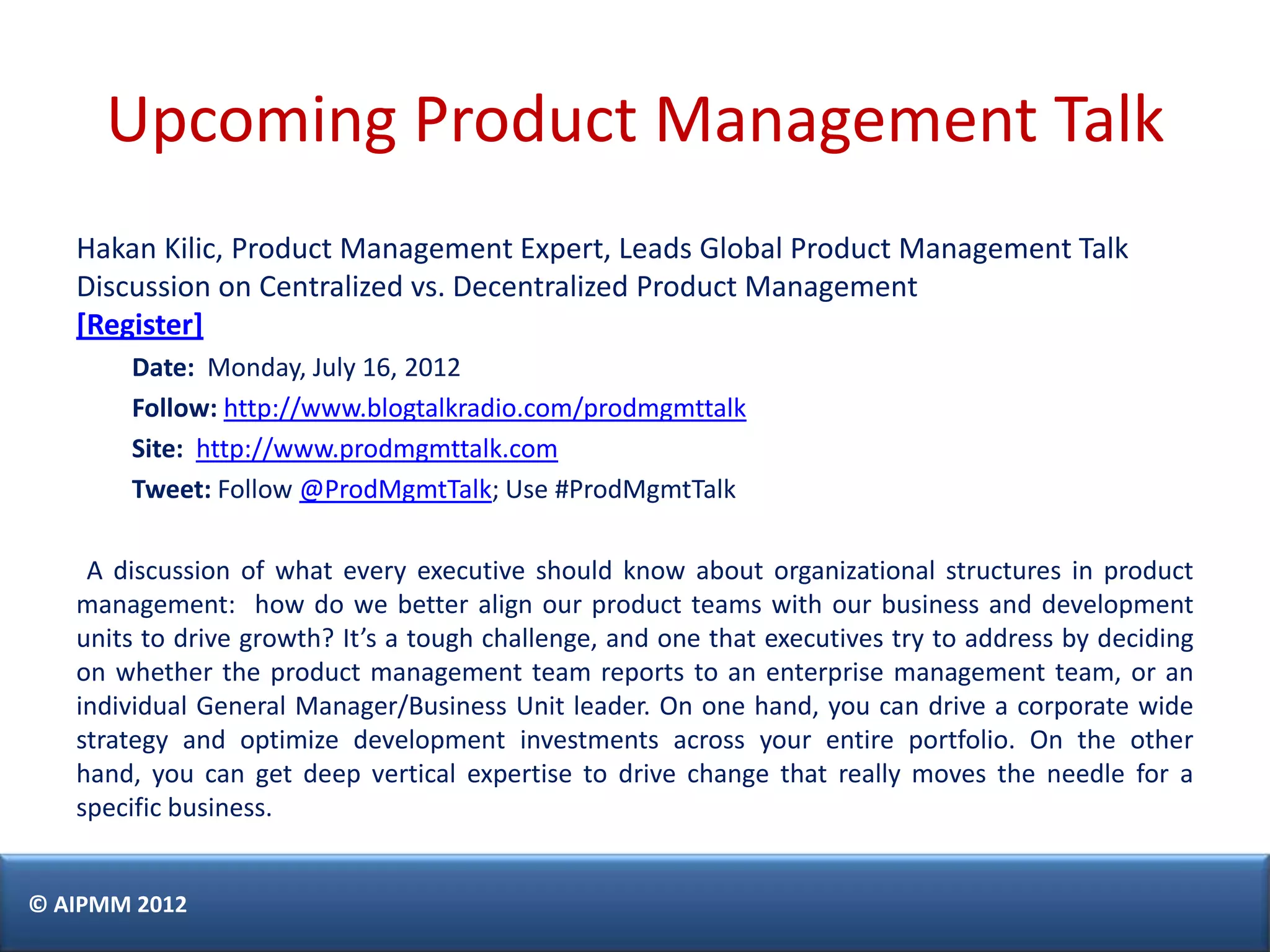 Upcoming Product Management Talk
   Hakan Kilic, Product Management Expert, Leads Global Product Management Talk
   Discussion on Centralized vs. Decentralized Product Management
   [Register]
       Date: Monday, July 16, 2012
       Follow: http://www.blogtalkradio.com/prodmgmttalk
       Site: http://www.prodmgmttalk.com
       Tweet: Follow @ProdMgmtTalk; Use #ProdMgmtTalk

    A discussion of what every executive should know about organizational structures in product
   management: how do we better align our product teams with our business and development
   units to drive growth? It’s a tough challenge, and one that executives try to address by deciding
   on whether the product management team reports to an enterprise management team, or an
   individual General Manager/Business Unit leader. On one hand, you can drive a corporate wide
   strategy and optimize development investments across your entire portfolio. On the other
   hand, you can get deep vertical expertise to drive change that really moves the needle for a
   specific business.


© AIPMM 2012
 