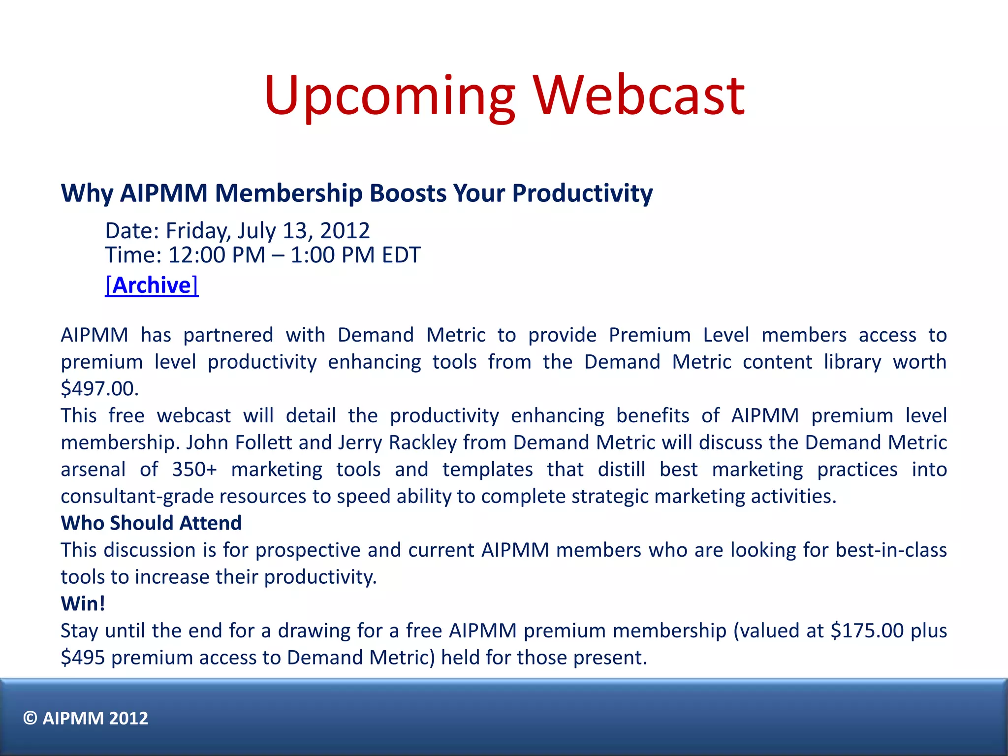 Upcoming Webcast
   Why AIPMM Membership Boosts Your Productivity
       Date: Friday, July 13, 2012
       Time: 12:00 PM – 1:00 PM EDT
       [Archive]
   AIPMM has partnered with Demand Metric to provide Premium Level members access to
   premium level productivity enhancing tools from the Demand Metric content library worth
   $497.00.
   This free webcast will detail the productivity enhancing benefits of AIPMM premium level
   membership. John Follett and Jerry Rackley from Demand Metric will discuss the Demand Metric
   arsenal of 350+ marketing tools and templates that distill best marketing practices into
   consultant-grade resources to speed ability to complete strategic marketing activities.
   Who Should Attend
   This discussion is for prospective and current AIPMM members who are looking for best-in-class
   tools to increase their productivity.
   Win!
   Stay until the end for a drawing for a free AIPMM premium membership (valued at $175.00 plus
   $495 premium access to Demand Metric) held for those present.

© AIPMM 2012
 