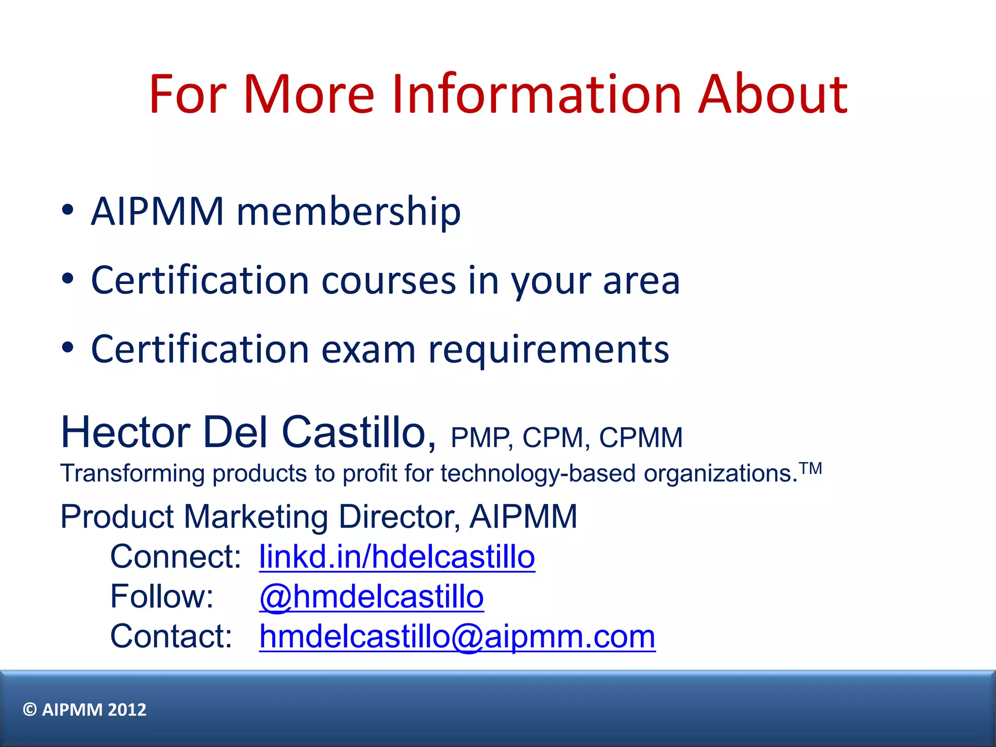 For More Information About
   • AIPMM membership
   • Certification courses in your area
   • Certification exam requirements
   Hector Del Castillo, PMP, CPM, CPMM
   Transforming products to profit for technology-based organizations.TM
   Product Marketing Director, AIPMM
      Connect: linkd.in/hdelcastillo
      Follow: @hmdelcastillo
      Contact: hmdelcastillo@aipmm.com

© AIPMM 2012
 