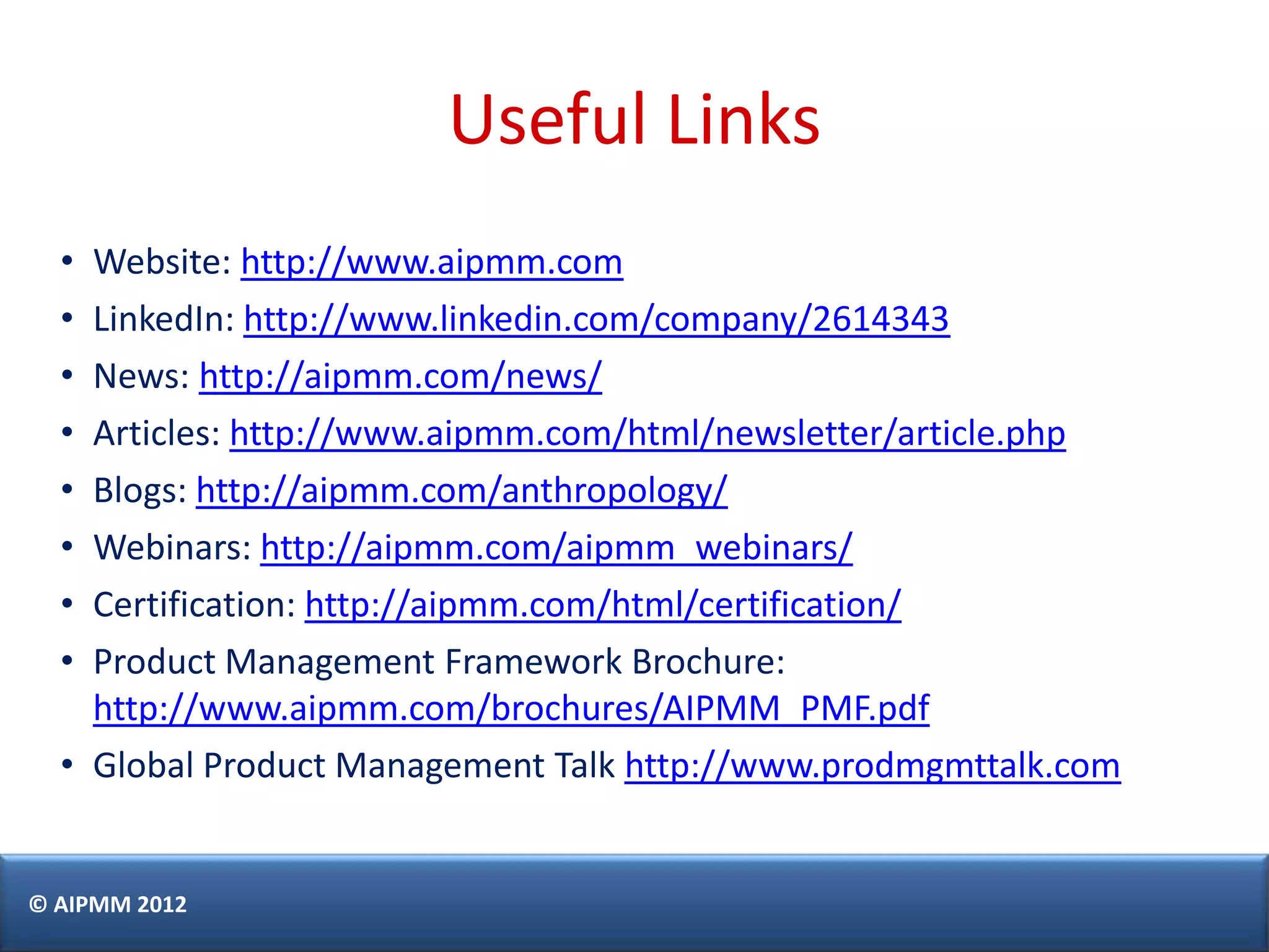 Useful Links
  • Website: http://www.aipmm.com
  • LinkedIn: http://www.linkedin.com/company/2614343
  • News: http://aipmm.com/news/
  • Articles: http://www.aipmm.com/html/newsletter/article.php
  • Blogs: http://aipmm.com/anthropology/
  • Webinars: http://aipmm.com/aipmm_webinars/
  • Certification: http://aipmm.com/html/certification/
  • Product Management Framework Brochure:
    http://www.aipmm.com/brochures/AIPMM_PMF.pdf
  • Global Product Management Talk http://www.prodmgmttalk.com


© AIPMM 2012
 