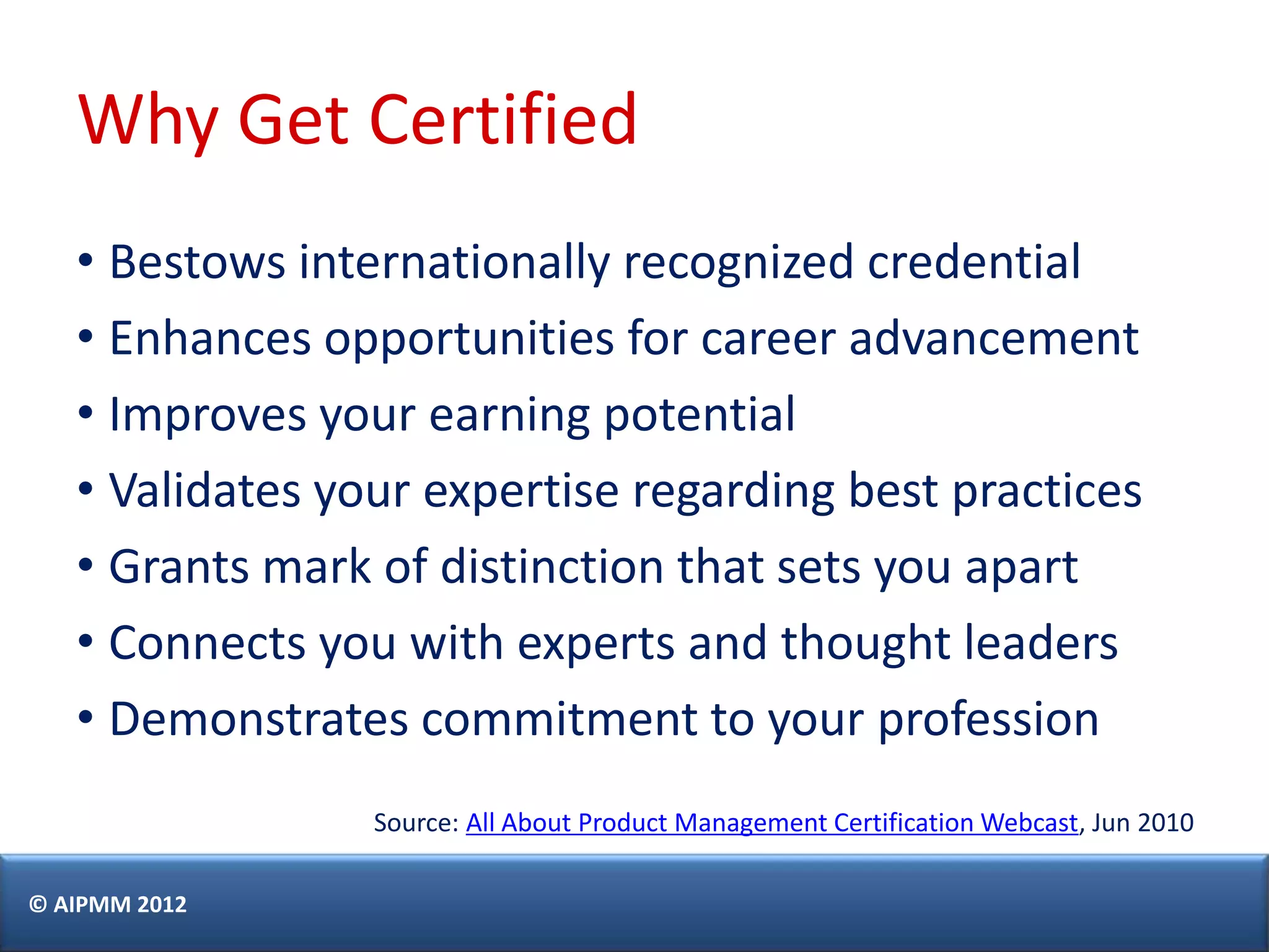 Why Get Certified
   • Bestows internationally recognized credential
   • Enhances opportunities for career advancement
   • Improves your earning potential
   • Validates your expertise regarding best practices
   • Grants mark of distinction that sets you apart
   • Connects you with experts and thought leaders
   • Demonstrates commitment to your profession
                 Source: All About Product Management Certification Webcast, Jun 2010

© AIPMM 2012
 