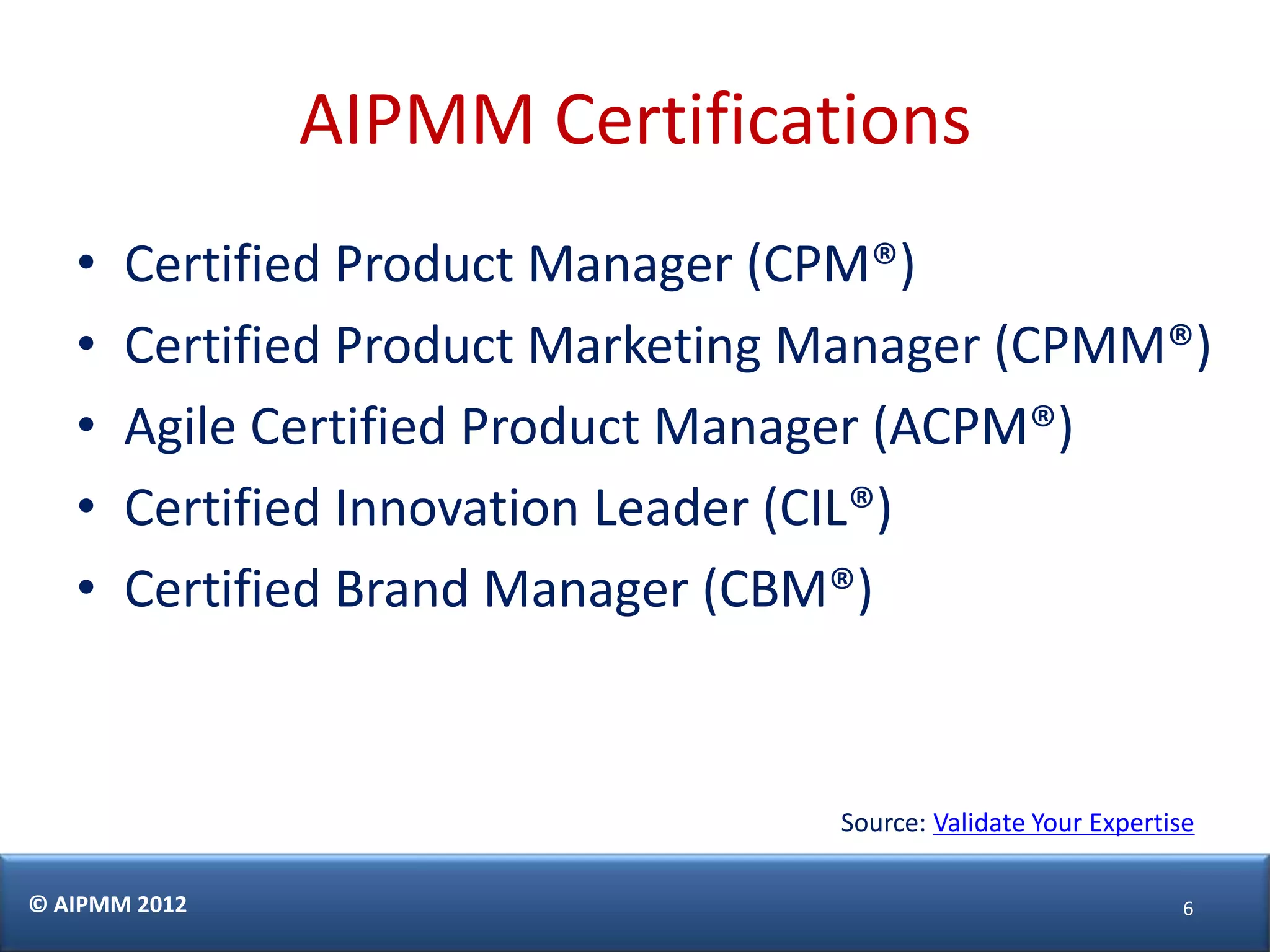 AIPMM Certifications
   •   Certified Product Manager (CPM®)
   •   Certified Product Marketing Manager (CPMM®)
   •   Agile Certified Product Manager (ACPM®)
   •   Certified Innovation Leader (CIL®)
   •   Certified Brand Manager (CBM®)


                                   Source: Validate Your Expertise

© AIPMM 2012                                                    6
 
