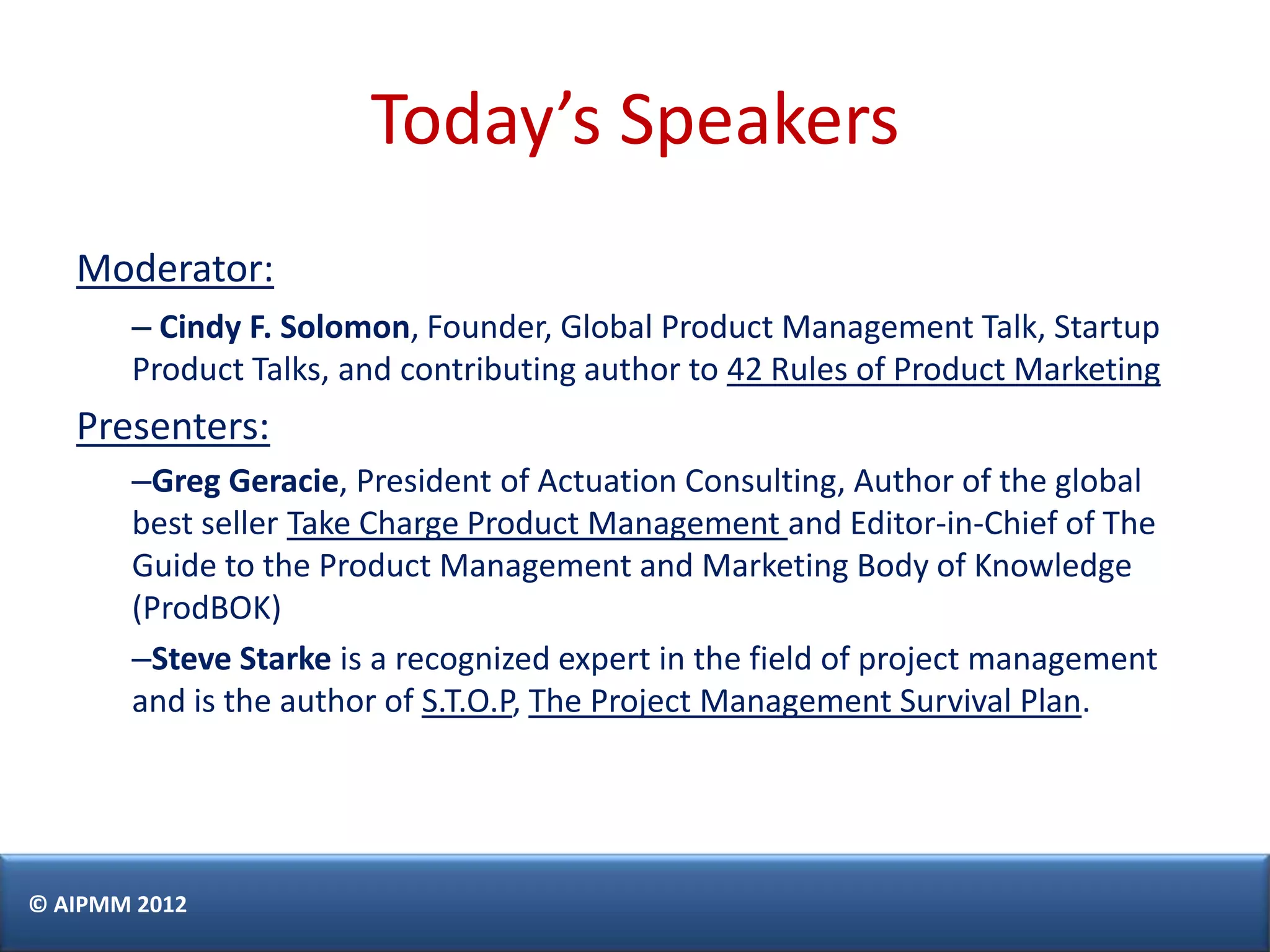 Today’s Speakers
   Moderator:
       – Cindy F. Solomon, Founder, Global Product Management Talk, Startup
       Product Talks, and contributing author to 42 Rules of Product Marketing
   Presenters:
       –Greg Geracie, President of Actuation Consulting, Author of the global
       best seller Take Charge Product Management and Editor-in-Chief of The
       Guide to the Product Management and Marketing Body of Knowledge
       (ProdBOK)
       –Steve Starke is a recognized expert in the field of project management
       and is the author of S.T.O.P, The Project Management Survival Plan.




© AIPMM 2012
 
