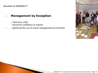 Benefits of PRINCE2TMManagement by Exception- ‘bad news early’- increased confidence in reports- optimised the use of senior management involvement Page 10PRINCE2TM is a Trade Mark of the Office of Government Commerce.
