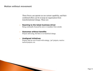 Motion without movementThree forces can operate on our current capability, and their combined effect can be to keep an organisation from transformational change. These are:Reacting to the latest business driverBeing continually bounced by news or mandates from outside.Outcomes without benefitsProjects delivering, but there is no beneficial change.Unaligned initiativesProjects that are out of touch with strategy; ‘pet’ projects; reactive tactical projects; etc. Page 14