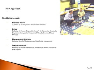 Flexible framework:Process modelA generic set of best practice processes and activities.RolesIncluding the ‘Senior Responsible Owner’, the 'Sponsoring Group’, the Programme Manager, the Programme Office, the Business Change ManagerManagement themesIncluding Benefits Management, and Stakeholder Management.Information setIncluding the Vision Statement, the Blueprint, the Benefit Profiles, the Risk Register. Page 16MSP Approach