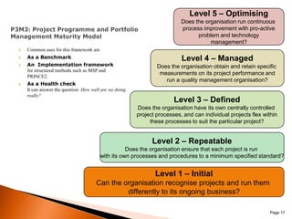 Level 5 – OptimisingDoes the organisation run continuous process improvement with pro-activeproblem and technologymanagement?P3M3: Project Programme and Portfolio Management Maturity ModelCommon uses for this framework areAs a BenchmarkAn  Implementation frameworkfor structured methods such as MSP and PRINCE2.As a Health checkIt can answer the question: How well are we doing really?Level 4 – ManagedDoes the organisation obtain and retain specific measurements on its project performance andrun a quality management organisation?Level 3 – DefinedDoes the organisation have its own centrally controlled project processes, and can individual projects flex withinthese processes to suit the particular project?Level 2 – RepeatableDoes the organisation ensure that each project is run with its own processes and procedures to a minimum specified standard?Level 1 – InitialCan the organisation recognise projects and run them differently to its ongoing business? Page 17