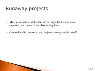 Many organisations still confess to having at least one of these: expensive, and no one knows how to stop them. Can we build in controls to stop projects running out of control? Page 5Runaway projects