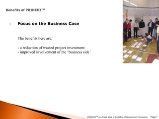 Benefits of PRINCE2TMFocus on the Business CaseThe benefits here are:- a reduction of wasted project investment- improved involvement of the ‘business side’ Page 7PRINCE2TM is a Trade Mark of the Office of Government Commerce.