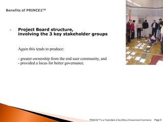 Benefits of PRINCE2TMProject Board structure, involving the 3 key stakeholder groupsAgain this tends to produce:- greater ownership from the end user community, and - provided a locus for better governance. Page 8PRINCE2TM is a Trade Mark of the Office of Government Commerce.