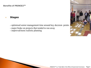 Benefits of PRINCE2TMStages - optimised senior management time around key decision  points        - major brake on projects that tended to run away- improved/more realistic planning Page 9PRINCE2TM is a Trade Mark of the Office of Government Commerce.