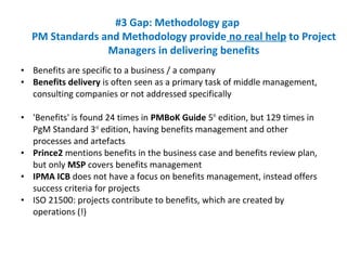 • Benefits are specific to a business / a company
• Benefits delivery is often seen as a primary task of middle management,
consulting companies or not addressed specifically
• 'Benefits' is found 24 times in PMBoK Guide 5th
edition, but 129 times in
PgM Standard 3rd
edition, having benefits management and other
processes and artefacts
• Prince2 mentions benefits in the business case and benefits review plan,
but only MSP covers benefits management
• IPMA ICB does not have a focus on benefits management, instead offers
success criteria for projects
• ISO 21500: projects contribute to benefits, which are created by
operations (!)
#3 Gap: Methodology gap
PM Standards and Methodology provide no real help to Project
Managers in delivering benefits
 