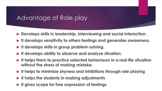 Advantage of Role play
 Develops skills in leadership, interviewing and social interaction.
 It develops sensitivity to others feelings and generates awareness.
 It develops skills in group problem-solving.
 It develops ability to observe and analyse situation.
 It helps them to practice selected behaviours in a real life situation
without the stress of making mistake.
 It helps to minimize shyness and inhibitions through role playing
 It helps the students in making adjustments
 It gives scope for free expression of feelings
 