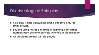 Disadvantage of Role play
 Role play is time consuming and is effective only for
small groups.
 Beyond using this as a method of learning, sometimes
students may become actively involved in the role play.
 All problems cannot be role played.
 