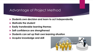 Advantage of Project Method
 Students own decision and learn to act independently
 Motivate the student
 Easily transferable learning themes
 Self confidence are strengthened
 Students can set up their own learning situation
 Acquire knowledge and skill
 