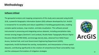 10
Methodology
Software Utilized
The geospatial analysis and mapping components of this study were executed using ArcGIS
10.8, a powerful Geographic Information System (GIS) software developed by Esri. ArcGIS
is renowned for its versatility and robust capabilities in handling geospatial data, enabling
complex spatial analyses, map creation, and data visualization. This software proved
instrumental in processing and integrating various datasets, including precipitation data,
remote sensing imagery (Sentinel-2 and Landsat), Shuttle Radar Topography Mission Digital
Elevation Model (STRM DEM), and drainage density data, obtained from NASA Power
Access, Sentinel Hub, and Local Government Engineering Department (LGED),
respectively. ArcGIS facilitated the overlay, manipulation, and interpretation of these spatial
datasets, contributing significantly to the creation of comprehensive flood vulnerability maps
and the subsequent formulation of mitigation strategies
 