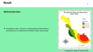 Result
Work has been done
 Precipitation data, critical for understanding rainfall patterns
and flood risk, are obtained from NASA's Power Access data.
Precipitation Map of Lalmonirhat
11
 