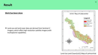 Result
 Land use and land cover data are derived from Sentinel-2
imagery, which offers high resolution satellite imagery with
multispectral capabilities
Work has been done
Land Use Land Cover(LULC) Map of Lalmonirhat
12
 