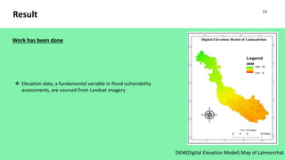 Result
DEM(Digital Elevation Model) Map of Lalmonirhat
 Elevation data, a fundamental variable in flood vulnerability
assessments, are sourced from Landsat imagery
Work has been done
13
 